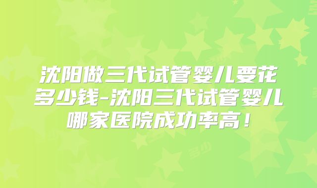 沈阳做三代试管婴儿要花多少钱-沈阳三代试管婴儿哪家医院成功率高!