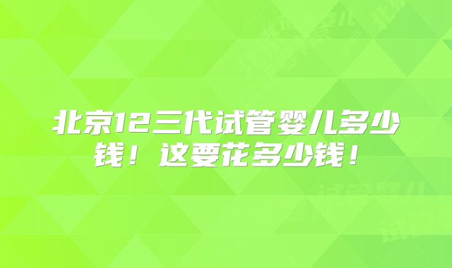 北京12三代试管婴儿多少钱!这要花多少钱!