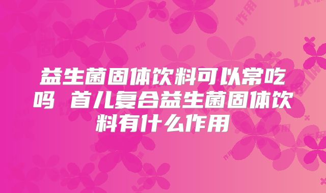 益生菌固体饮料可以常吃吗 首儿复合益生菌固体饮料有什么作用