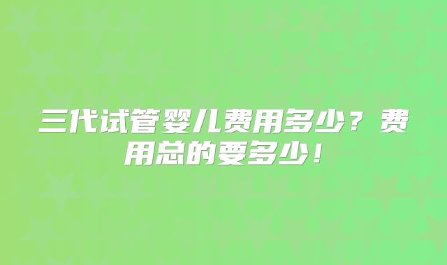 三代试管婴儿费用多少?费用总的要多少!