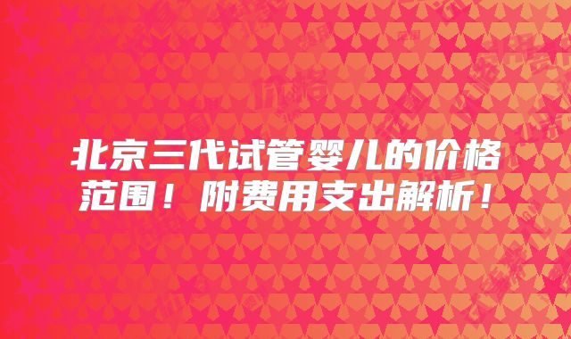 北京三代试管婴儿的价格范围！附费用支出解析！