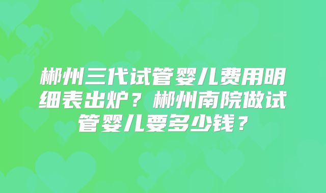 郴州三代试管婴儿费用明细表出炉?郴州南院做试管婴儿要多少钱?
