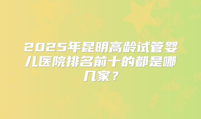 2025年昆明高龄试管婴儿医院排名前十的都是哪几家?