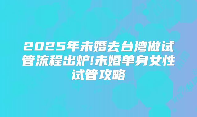 2025年未婚去台湾做试管流程出炉!未婚单身女性试管攻略