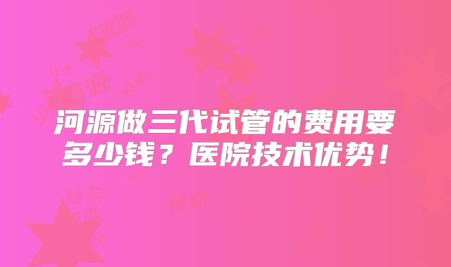 河源做三代试管的费用要多少钱?医院技术优势!