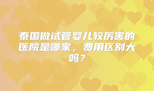 泰国做试管婴儿较厉害的医院是哪家,费用区别大吗?