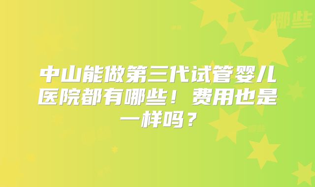 中山能做第三代试管婴儿医院都有哪些！费用也是一样吗？