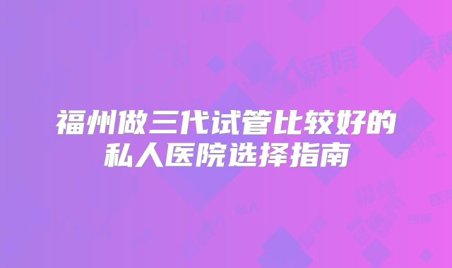 福州做三代试管比较好的私人医院选择指南
