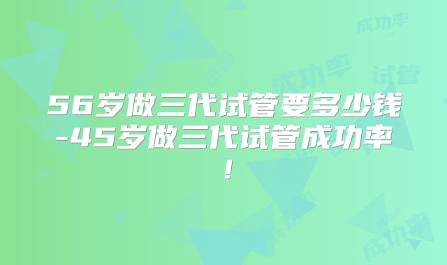 56岁做三代试管要多少钱-45岁做三代试管成功率!