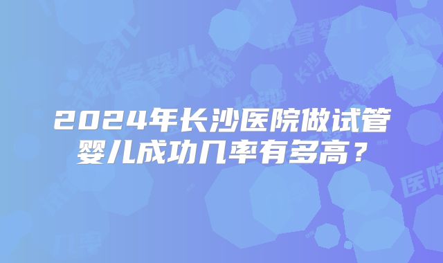 2024年长沙医院做试管婴儿成功几率有多高？