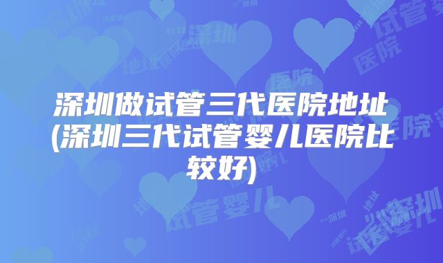 深圳做试管三代医院地址(深圳三代试管婴儿医院比较好)