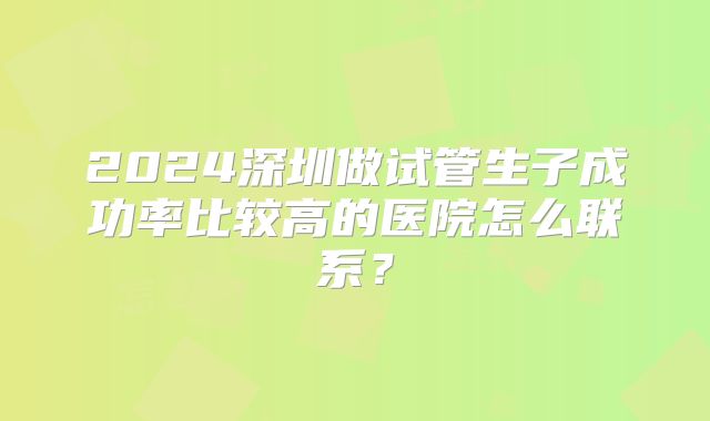 2024深圳做试管生子成功率比较高的医院怎么联系？