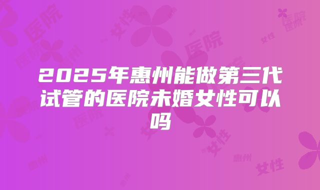 2025年惠州能做第三代试管的医院未婚女性可以吗