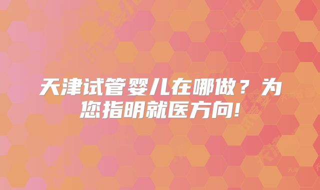 天津试管婴儿在哪做？为您指明就医方向!
