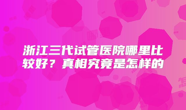浙江三代试管医院哪里比较好?真相究竟是怎样的