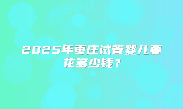 2025年枣庄试管婴儿要花多少钱?