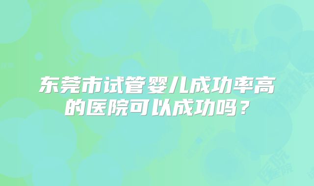 东莞市试管婴儿成功率高的医院可以成功吗?
