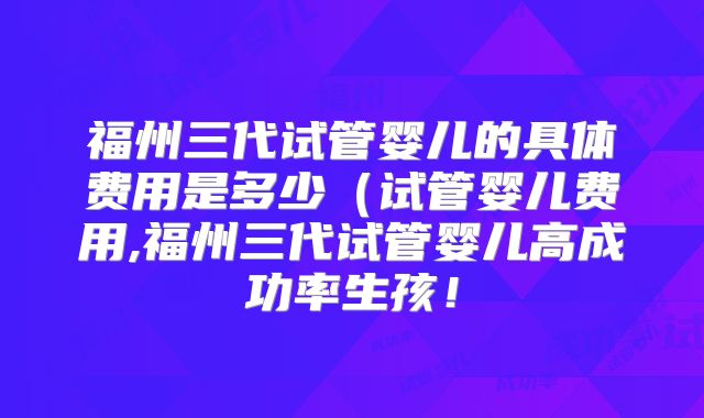 福州三代试管婴儿的具体费用是多少（试管婴儿费用,福州三代试管婴儿高成功率生孩！