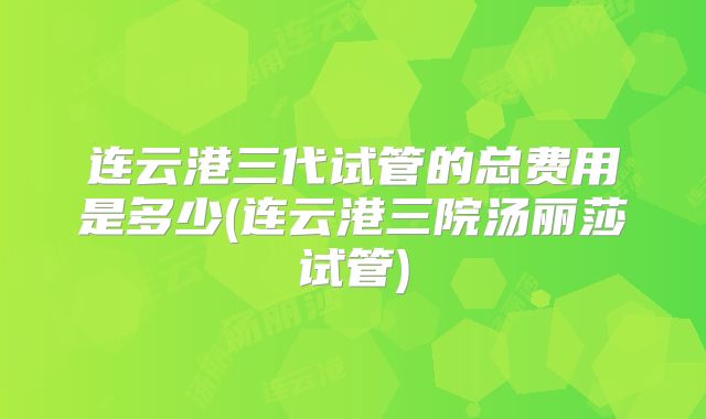 连云港三代试管的总费用是多少(连云港三院汤丽莎试管)