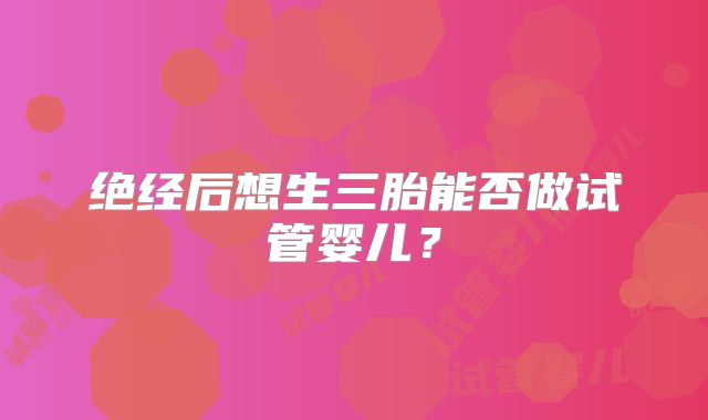 绝经后想生三胎能否做试管婴儿?