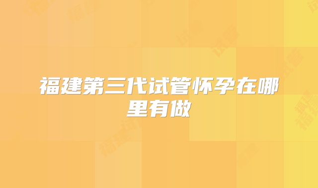 福建第三代试管怀孕在哪里有做
