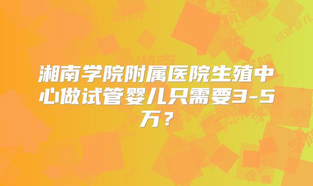 湘南学院附属医院生殖中心做试管婴儿只需要3-5万？