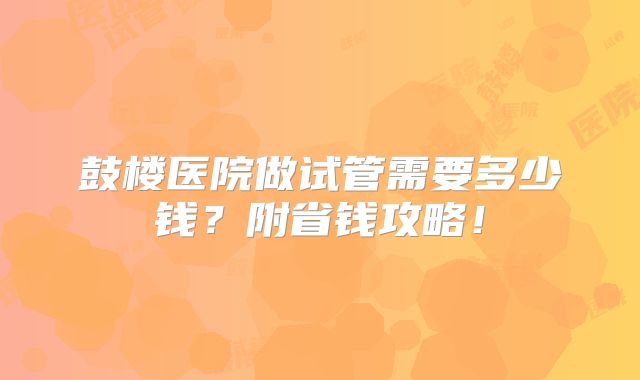鼓楼医院做试管需要多少钱?附省钱攻略!