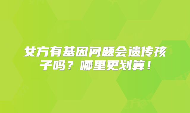 女方有基因问题会遗传孩子吗？哪里更划算！