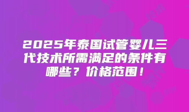 2025年泰国试管婴儿三代技术所需满足的条件有哪些?价格范围!