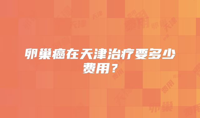 卵巢癌在天津治疗要多少费用?