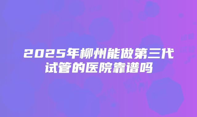 2025年柳州能做第三代试管的医院靠谱吗