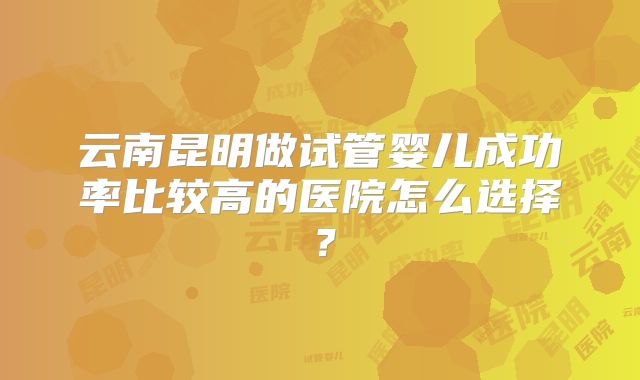 云南昆明做试管婴儿成功率比较高的医院怎么选择?