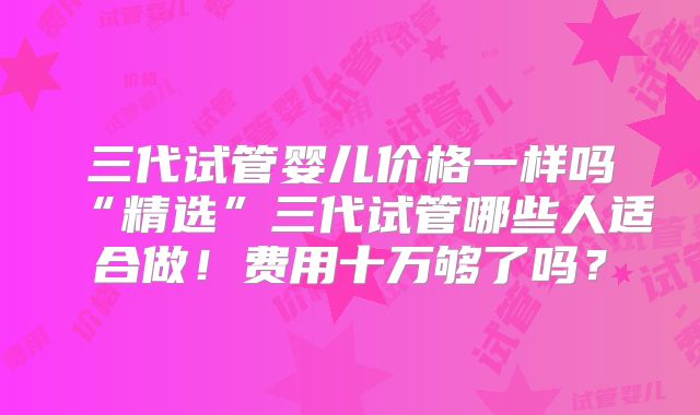 三代试管婴儿价格一样吗“精选”三代试管哪些人适合做!费用十万够了吗?