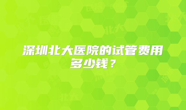 深圳北大医院的试管费用多少钱?
