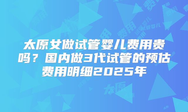 太原女做试管婴儿费用贵吗?国内做3代试管的预估费用明细2025年