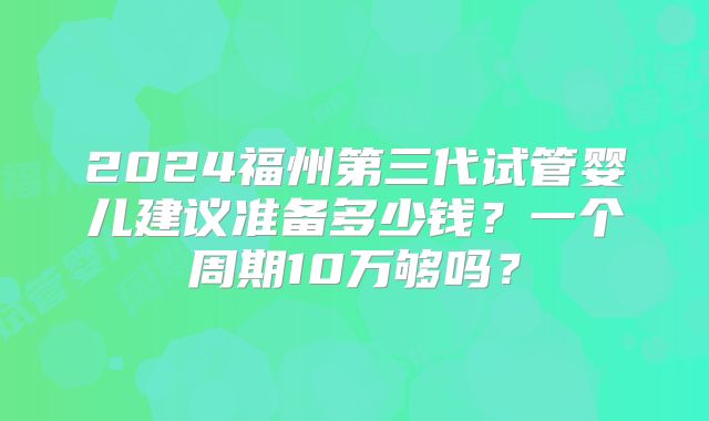 2024福州第三代试管婴儿建议准备多少钱?一个周期10万够吗?