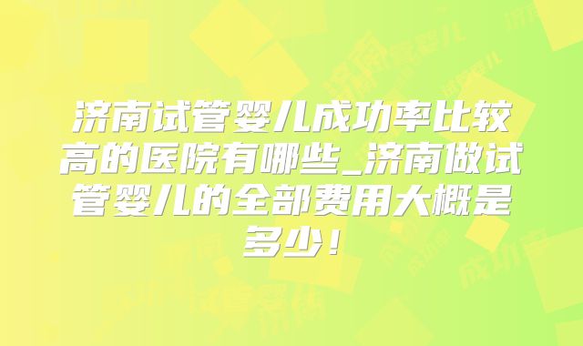 济南试管婴儿成功率比较高的医院有哪些_济南做试管婴儿的全部费用大概是多少！