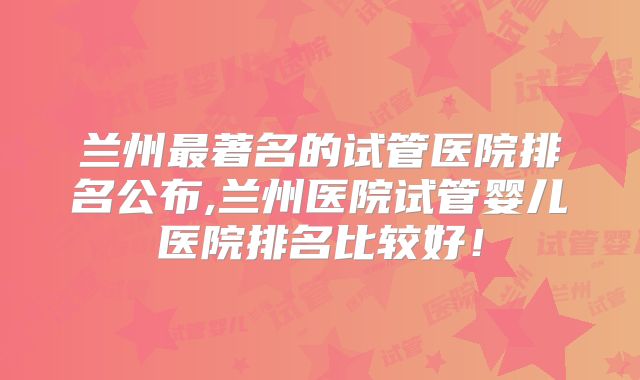 兰州最著名的试管医院排名公布,兰州医院试管婴儿医院排名比较好!