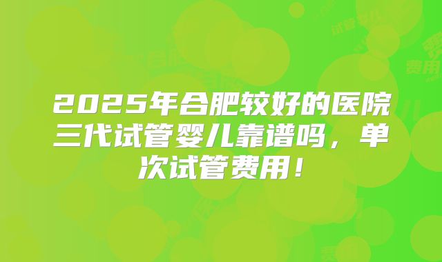 2025年合肥较好的医院三代试管婴儿靠谱吗,单次试管费用!