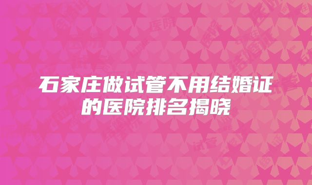 石家庄做试管不用结婚证的医院排名揭晓