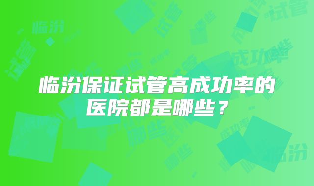 临汾保证试管高成功率的医院都是哪些?