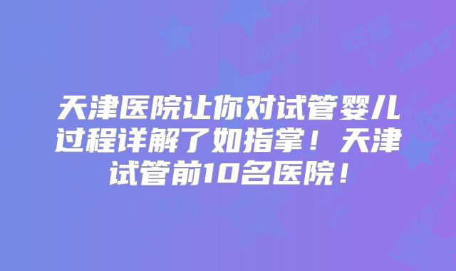 天津医院让你对试管婴儿过程详解了如指掌!天津试管前10名医院!
