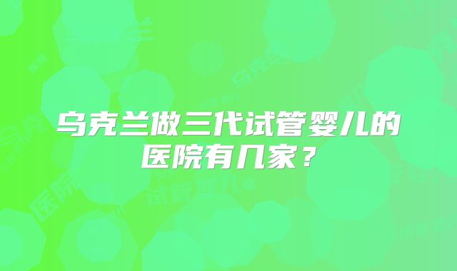 乌克兰做三代试管婴儿的医院有几家？