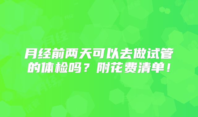 月经前两天可以去做试管的体检吗?附花费清单!