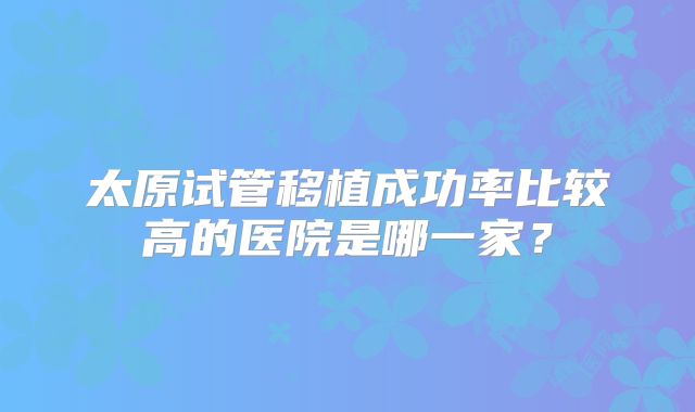 太原试管移植成功率比较高的医院是哪一家?