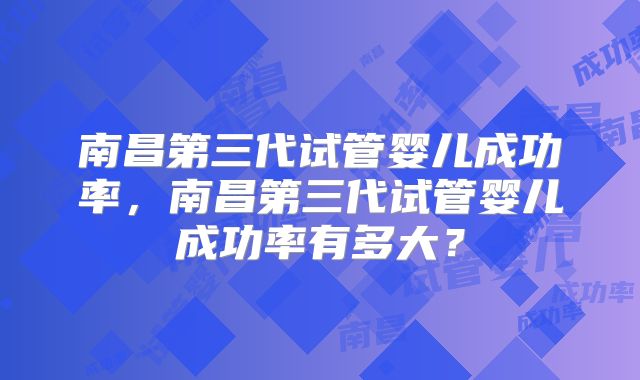 南昌第三代试管婴儿成功率,南昌第三代试管婴儿成功率有多大?