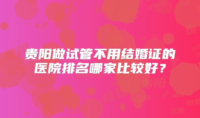贵阳做试管不用结婚证的医院排名哪家比较好?