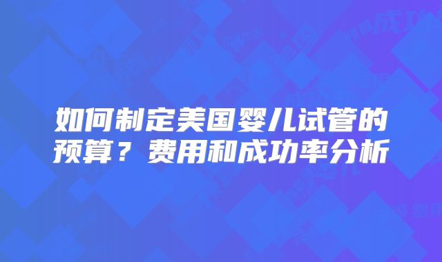 如何制定美国婴儿试管的预算?费用和成功率分析