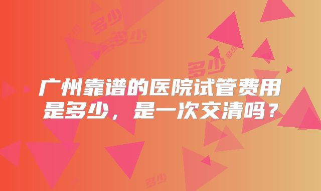广州靠谱的医院试管费用是多少,是一次交清吗?