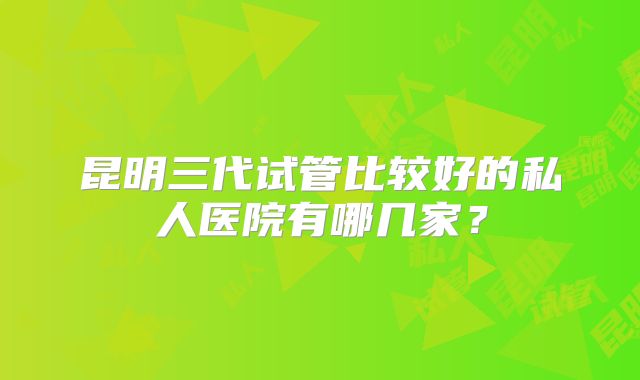昆明三代试管比较好的私人医院有哪几家?